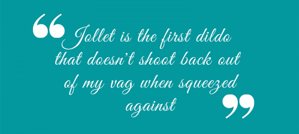 Quote in script reading: Jollet is the first dildo  that doesn't shoot back out  of my vag when squeezed against